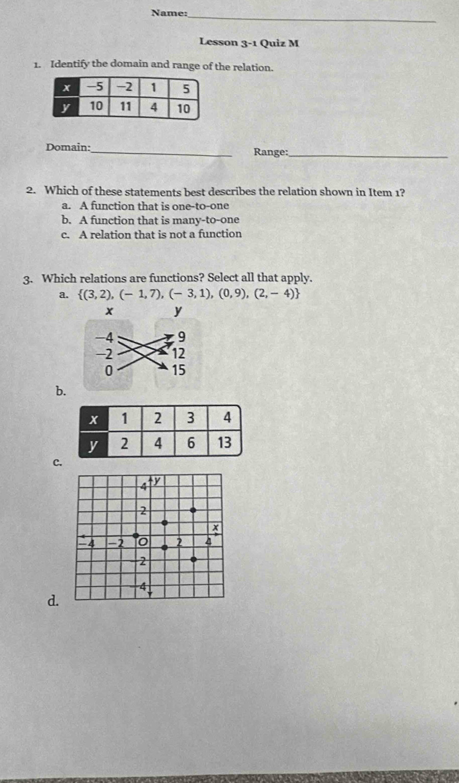 Name:_
Lesson 3-1 Quiz M
1. Identify the domain and range of the relation.
Domain:
_Range:_
2. Which of these statements best describes the relation shown in Item 1?
a. A function that is one-to-one
b. A function that is many-to-one
c. A relation that is not a function
3. Which relations are functions? Select all that apply.
a.  (3,2),(-1,7),(-3,1),(0,9),(2,-4)
b.
C.
4 y
2
x
` 4 0 2 4
2
4
d.