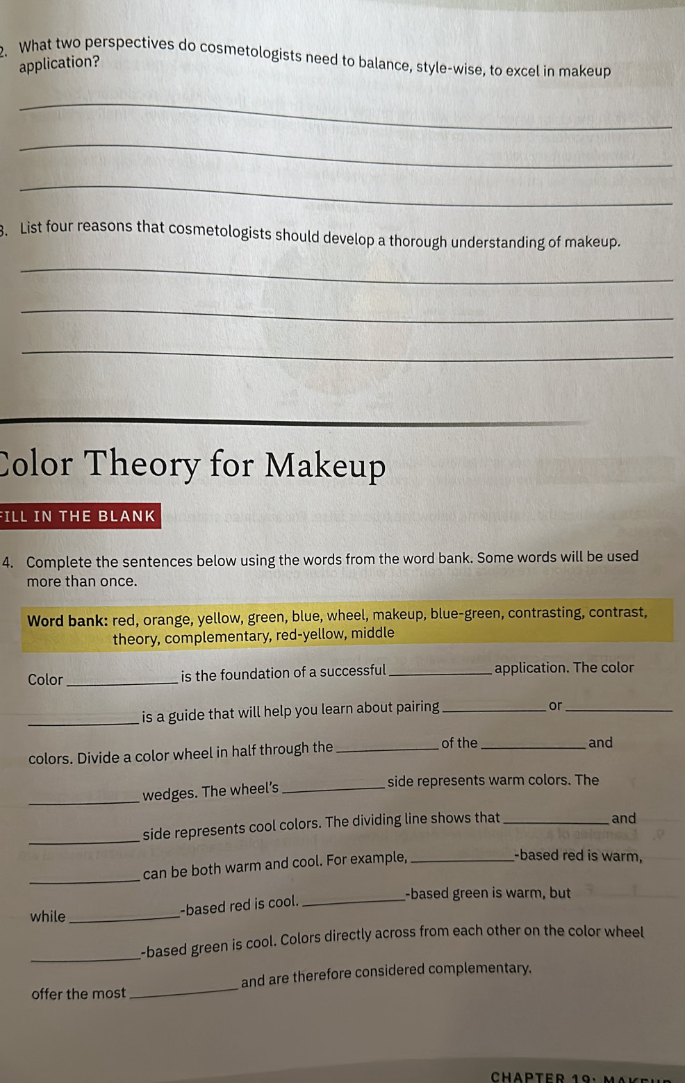 What two perspectives do cosmetologists need to balance, style-wise, to excel in makeup 
application? 
_ 
_ 
_ 
3. List four reasons that cosmetologists should develop a thorough understanding of makeup. 
_ 
_ 
_ 
Color Theory for Makeup 
FILL IN THE BLANK 
4. Complete the sentences below using the words from the word bank. Some words will be used 
more than once. 
Word bank: red, orange, yellow, green, blue, wheel, makeup, blue-green, contrasting, contrast, 
theory, complementary, red-yellow, middle 
Color _is the foundation of a successful _application. The color 
_ is a guide that will help you learn about pairing _ 
or_ 
colors. Divide a color wheel in half through the_ 
of the _and 
_wedges. The wheel’s _side represents warm colors. The 
_side represents cool colors. The dividing line shows that _and 
can be both warm and cool. For example,_ 
-based red is warm, 
_ 
while_ 
-based red is cool._ 
-based green is warm, but 
_-based green is cool. Colors directly across from each other on the color wheel 
offer the most _and are therefore considered complementary.