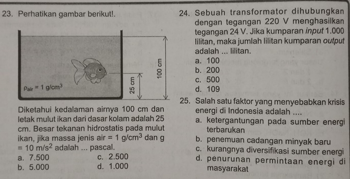 Perhatikan gambar berikut!. 24. Sebuah transformator dihubungkan
dengan tegangan 220 V menghasilkan
tegangan 24 V. Jika kumparan input 1.000
lilitan, maka jumlah lilitan kumparan output
adalah ... lilitan.
a. 100
b. 200
c. 500
d. 109
25. Salah satu faktor yang menyebabkan krisis
Diketahui kedalaman airnya 100 cm dan energi di Indonesia adalah ....
letak mulut ikan dari dasar kolam adalah 25 a. ketergantungan pada sumber energi
cm. Besar tekanan hidrostatis pada mulut terbarukan
ikan, jika massa jenis air =1g/cm^3 dan g b. penemuan cadangan minyak baru
=10m/s^2 adalah ... pascal. c. kurangnya diversifikasi sumber energi
a. 7.500 c. 2.500 d. penurunan permintaan energi di
b. 5.000 d. 1.000 masyarakat