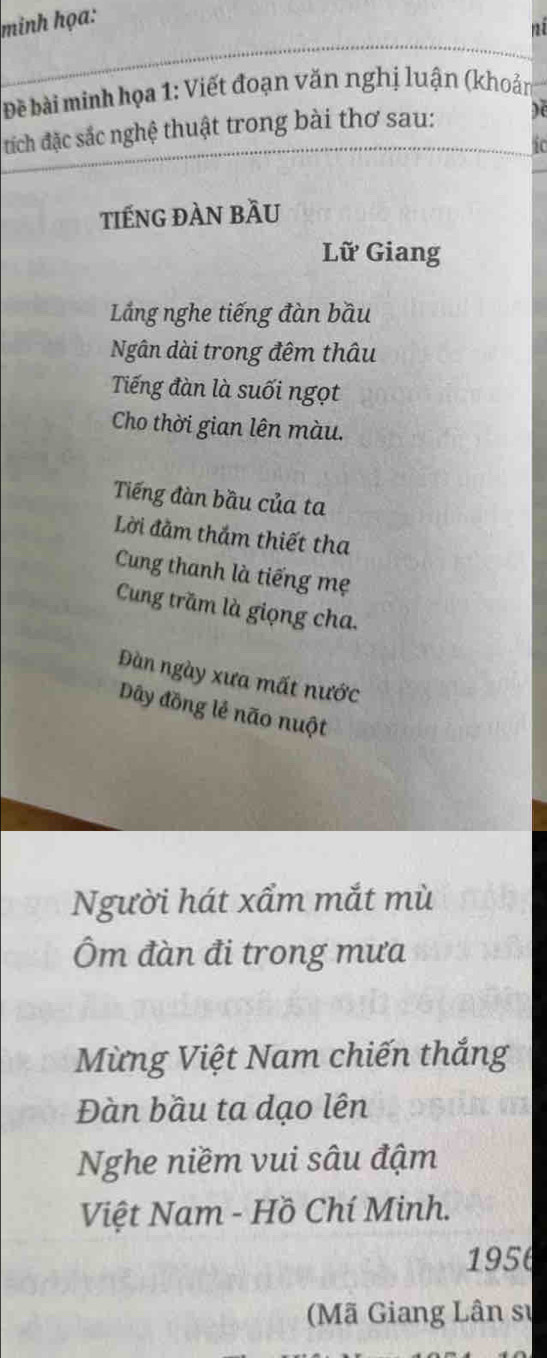 minh họa: 
ni 
Đề bài minh họa 1: Viết đoạn văn nghị luận (khoản 
đích đặc sắc nghệ thuật trong bài thơ sau: De 
i 
tiếNG ĐÀN bầU 
Lữ Giang 
Lắng nghe tiếng đàn bầu 
Ngân dài trong đêm thâu 
Tiếng đàn là suối ngọt 
Cho thời gian lên màu. 
Tiếng đàn bầu của ta 
Lời đằm thắm thiết tha 
Cung thanh là tiếng mẹ 
Cung trăm là giọng cha. 
Đàn ngày xưa mất nước 
Dây đồng lẻ não nuột 
Người hát xẩm mắt mù 
Ôm đàn đi trong mưa 
Mừng Việt Nam chiến thắng 
Đàn bầu ta dạo lên 
Nghe niềm vui sâu đậm 
Việt Nam - Hồ Chí Minh. 
1956 
(Mã Giang Lân sự