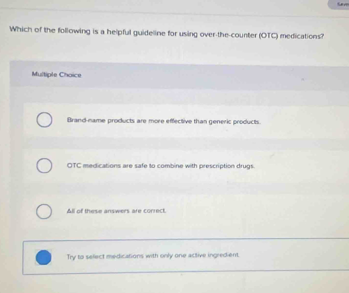 Save
Which of the following is a helpful guideline for using over-the-counter (OTC) medications?
Multiple Choice
Brand-name products are more effective than generic products.
OTC medications are safe to combine with prescription drugs.
All of these answers are correct.
Try to select medications with only one active ingredient.