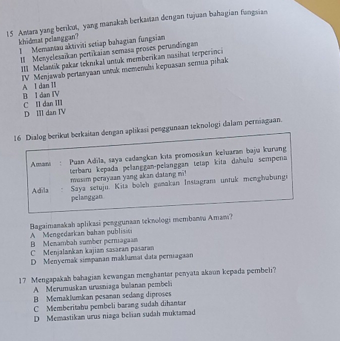 Antara yang berikut, yang manakah berkaitan dengan tujuan bahagian fungsian
khidmat pelanggan?
I Memantau aktiviti setiap bahagian fungsian
II Menyelesaikan pertikaian semasa proses perundingan
III Melantik pakar teknikal untuk memberikan nasihat terperinci
IV Menjawab pertanyaan untuk memenuhi kepuasan semua pihak
A I dan II
B I dan IV
C Il dan III
D III dan IV
16 Dialog berikut berkaitan dengan aplikasi penggunaan teknologi dalam perniagaan.
Amani Puan Adila, saya cadangkan kita promosıkan keluaran baju kurung
terbaru kepada pelanggan-pelanggan tetap kita dahulu sempena
musim perayaan yang akan datang ni!
Adila Saya setuju. Kita boleh gunakan Instagram untuk menghubungi
pelanggan
Bagaimanakah aplikasi penggunaan teknologi membantu Amani?
A Mengedarkan bahan publisiti
B Menambah sumber perniagaan
C Menjalankan kajian sasaran pasaran
D Menyemak simpanan maklumat data perniagaan
17 Mengapakah bahagian kewangan menghantar penyata akaun kepada pembeli?
A Merumuskan urusniaga bulanan pembeli
B Memaklumkan pesanan sedang diproses
C Memberitahu pembeli barang sudah dihantar
D Memastikan urus niaga belian sudah muktamad