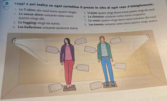 Leggi e poí indica su ogni cartellino il prezzo in cifre di ogni capo d'abbigliamento. 
1. Le T-shirt: dix-neuf euros quatre-vingts. 5. Le jean: quatre-vingt-douze euros quatre-vingt-dix-neuf. 
2. Le sweat-shirt: soixante-seize euros 6. La chemise: soixante-treize euros cinquante. 
quatre-vingt-dix. 
7. La veste: quatre-vingt-deux euros soixante-dix-neuf. 
3. Le legging: vingt-six euros. 8. Les tennis: soixante-seize euros quatre-vingt-quatre. 
4. Les ballerines: soixante-quatorze euros.