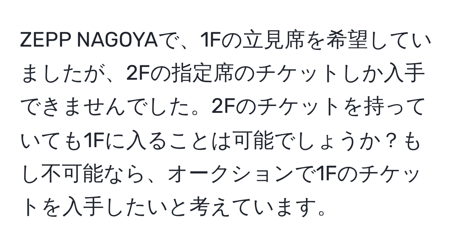 ZEPP NAGOYAで、1Fの立見席を希望していましたが、2Fの指定席のチケットしか入手できませんでした。2Fのチケットを持っていても1Fに入ることは可能でしょうか？もし不可能なら、オークションで1Fのチケットを入手したいと考えています。