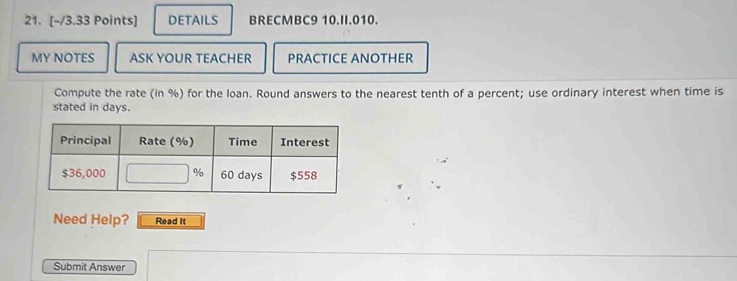 DETAILS BRECMBC9 10.II.010. 
MY NOTES ASK YOUR TEACHER PRACTICE ANOTHER 
Compute the rate (in %) for the loan. Round answers to the nearest tenth of a percent; use ordinary interest when time is 
stated in days. 
Need Help? Read It 
Submit Answer