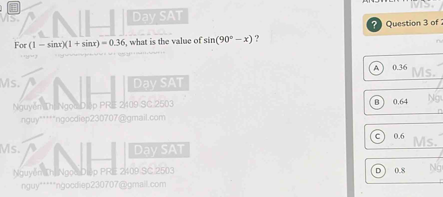 Dạy SAT
? Question 3 of 
For ( -sin x)(1+sin x)=0.36 , what is the value of sin (90°-x) ?
n
A 0.36 Ms.
Ms. Dạy SAT
B
Nguyễn Thị Ngọc Diệp PRE 2409 SC 2503 0.64 Ng
nguy*****ngocdiep230707@gmail.com
C 0.6 Ms.
Ms. DaySAT
Nguyễn Thị Ngọc Diệp PRE 2409 SC 2503 0.8 Ng
D 
nguy*****ngocdiep230707@gmail.com