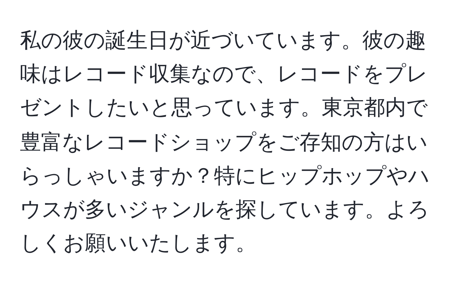 私の彼の誕生日が近づいています。彼の趣味はレコード収集なので、レコードをプレゼントしたいと思っています。東京都内で豊富なレコードショップをご存知の方はいらっしゃいますか？特にヒップホップやハウスが多いジャンルを探しています。よろしくお願いいたします。