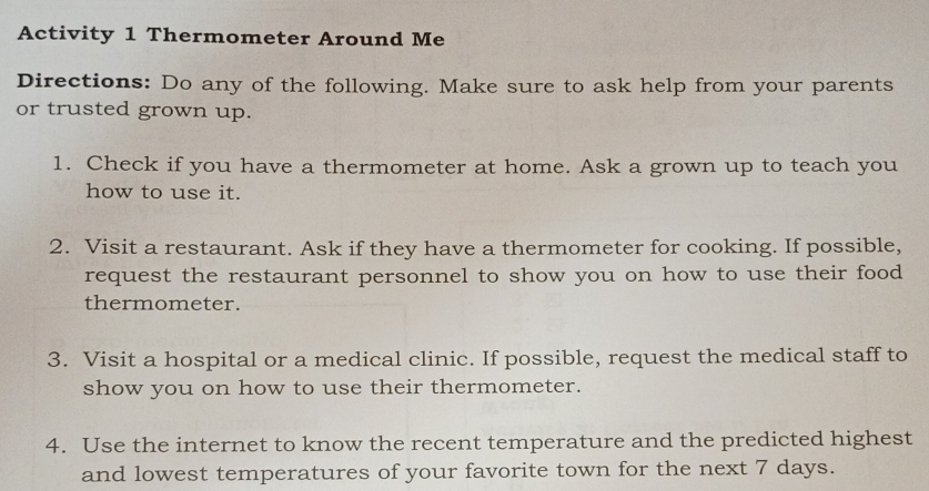 Activity 1 Thermometer Around Me 
Directions: Do any of the following. Make sure to ask help from your parents 
or trusted grown up. 
1. Check if you have a thermometer at home. Ask a grown up to teach you 
how to use it. 
2. Visit a restaurant. Ask if they have a thermometer for cooking. If possible, 
request the restaurant personnel to show you on how to use their food 
thermometer. 
3. Visit a hospital or a medical clinic. If possible, request the medical staff to 
show you on how to use their thermometer. 
4. Use the internet to know the recent temperature and the predicted highest 
and lowest temperatures of your favorite town for the next 7 days.