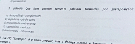 parassintes
3. (AMAN) Que item contém somente palavras formadas por justaposição?
a) desagradável - complemente
b) vaga-lume - pê-de-cabra
() encruzilhada - estremeceu
d) supersticiosa - valiosas
e) desatarraxou - estremeceu
. (UE-PR) "Sarampo" é o nome popular, mas a doença mesmo é
arampo é: