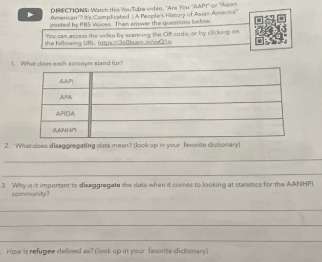 DIRECTIONS: Watch this YouTube video, "Are You ''AAPI'' or “Asian 
American"? It's Complicated. | A People's History of Asian America" 
posted by PBS Voices. Then answer the questions below. 
You can access the video by scanning the QR code, or by clicking on 
the following URL: https://360learn.in/vxQ1o C 
1. What does each acronym stand for? 
2. What does disaggregating data mean? (look up in your favorite dictionary) 
_ 
_ 
3. Why is it important to disaggregate the data when it comes to looking at statistics for the AANHPI 
community? 
_ 
_ 
_ 
How is refugee defined as? (look up in your favorite dictionary)