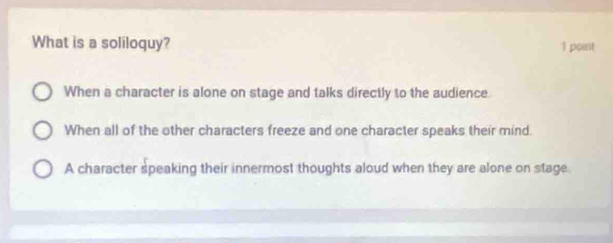 What is a soliloquy? 1 point
When a character is alone on stage and talks directly to the audience.
When all of the other characters freeze and one character speaks their mind.
A character speaking their innermost thoughts aloud when they are alone on stage.