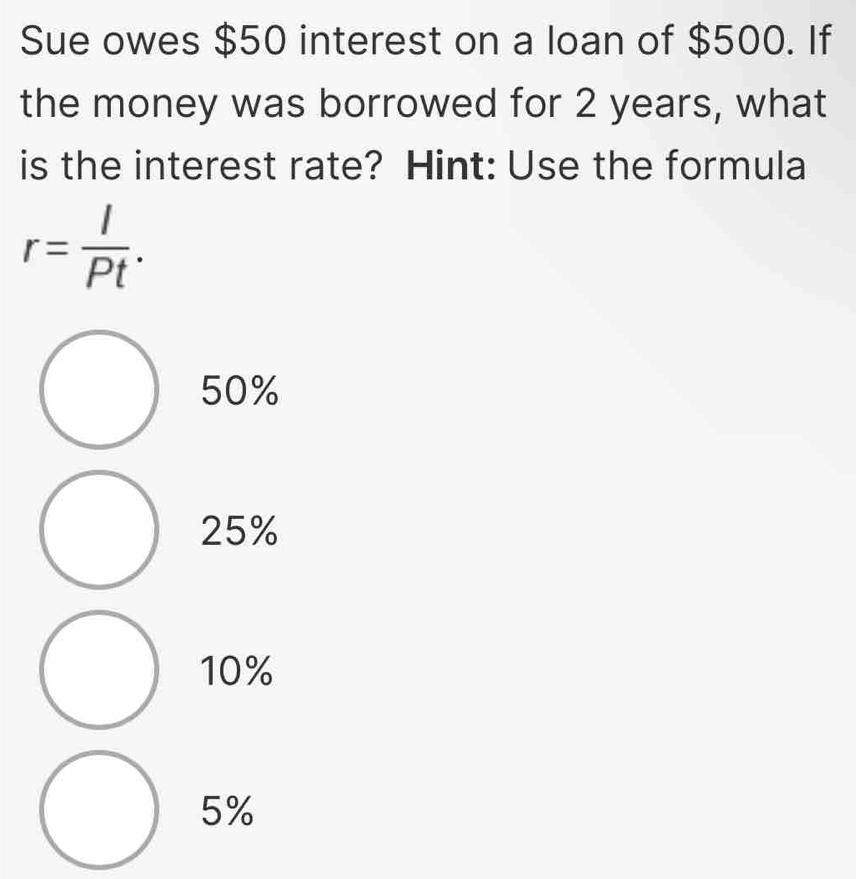 Sue owes $50 interest on a loan of $500. If
the money was borrowed for 2 years, what
is the interest rate? Hint: Use the formula
r= I/Pt .
50%
25%
10%
5%