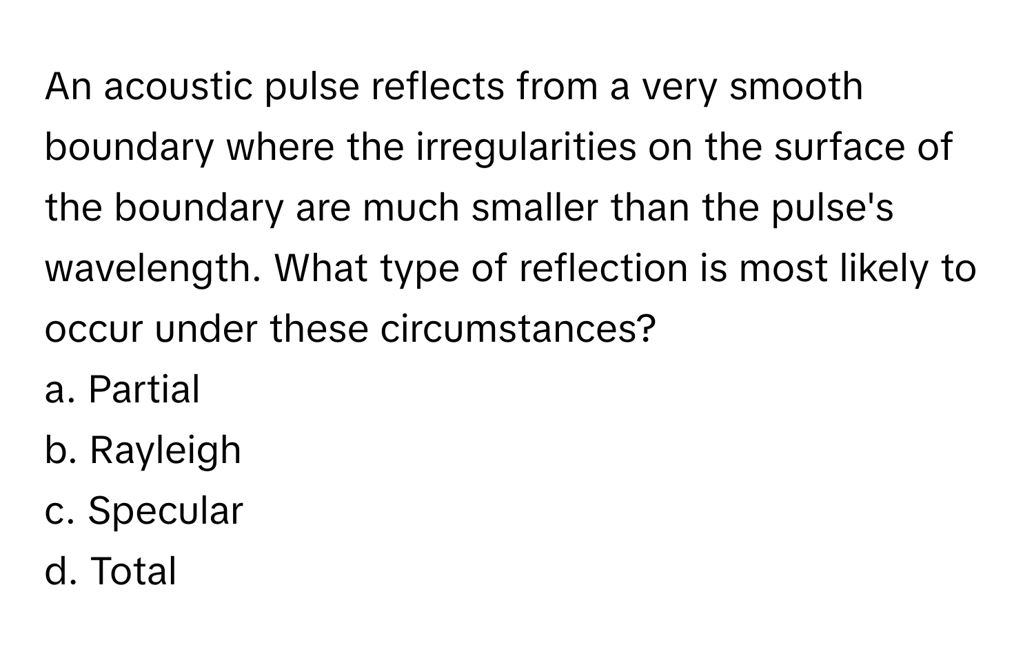 An acoustic pulse reflects from a very smooth boundary where the irregularities on the surface of the boundary are much smaller than the pulse's wavelength. What type of reflection is most likely to occur under these circumstances?

a. Partial 
b. Rayleigh 
c. Specular 
d. Total