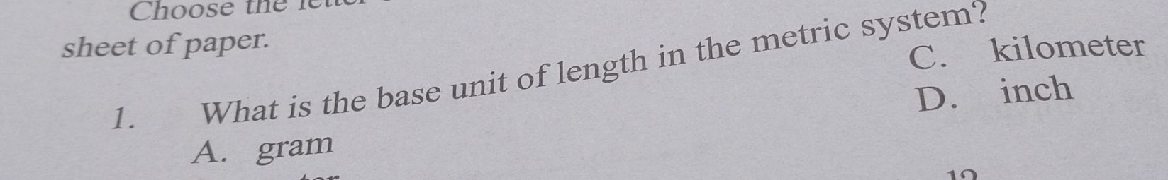 Choose the le
sheet of paper.
C. kilometer
1. What is the base unit of length in the metric system?
D. inch
A. gram
10