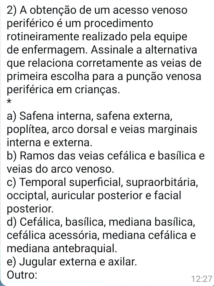 A obtenção de um acesso venoso
periférico é um procedimento
rotineiramente realizado pela equipe
de enfermagem. Assinale a alternativa
que relaciona corretamente as veias de
primeira escolha para a punção venosa
periférica em crianças.
*
a) Safena interna, safena externa,
poplítea, arco dorsal e veias marginais
interna e externa.
b) Ramos das veias cefálica e basílica e
veias do arco venoso.
c) Temporal superficial, supraorbitária,
occiptal, auricular posterior e facial
posterior.
d) Cefálica, basílica, mediana basílica,
cefálica acessória, mediana cefálica e
mediana antebraquial.
e) Jugular externa e axilar.
Outro:
12:27