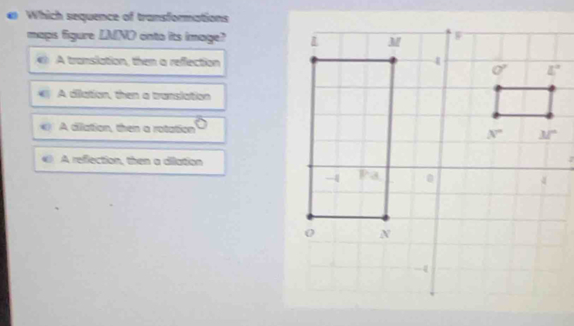 ω Which sequence of transformations
maps figure LMNO onto its image?
A translation, then a reffection
A dilation, then a translation
A ciliation, then a rotation
A reflection, then a dilation;