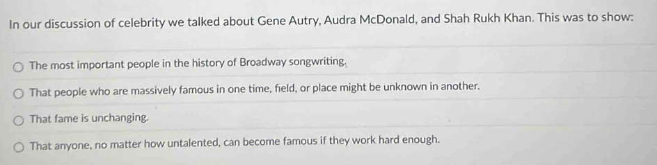 In our discussion of celebrity we talked about Gene Autry, Audra McDonald, and Shah Rukh Khan. This was to show:
The most important people in the history of Broadway songwriting.
That people who are massively famous in one time, field, or place might be unknown in another.
That fame is unchanging.
That anyone, no matter how untalented, can become famous if they work hard enough.