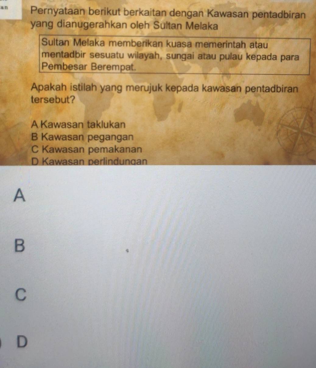 an Pernyataan berikut berkaitan dengan Kawasan pentadbiran
yang dianugerahkan oleh Sultan Melaka
Sultan Melaka memberikan kuasa memerintah atau
mentadbir sesuatu wilayah, sungai atau pulau kepada para
Pembesar Berempat.
Apakah istilah yang merujuk kepada kawasan pentadbiran
tersebut?
A Kawasan taklukan
B Kawasan pegangan
C Kawasan pemakanan
D Kawasan perlindungan
A
B
C
D