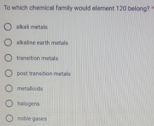 To which chemical family would element 120 belong? *
alkali metals
alkaline earth metals
transition metals
post transition metals
metalloids
halogens
noble gases