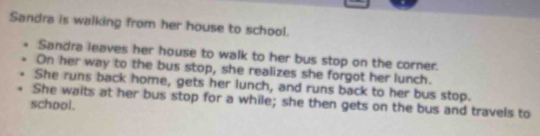 Sandra is walking from her house to school. 
Sandra leaves her house to walk to her bus stop on the corner. 
On her way to the bus stop, she realizes she forgot her lunch. 
She runs back home, gets her lunch, and runs back to her bus stop. 
school. She waits at her bus stop for a while; she then gets on the bus and travels to