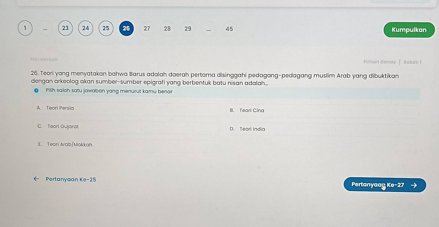 1 … 23 24 25 26 27 28 29 45
Kumpulkan
PERTANYAAN Pilihan Ganda Bobot: 1
26. Teori yang menyatakan bahwa Barus adalah daerah pertama disinggahi pedagang-pedagang muslim Arab yang dibuktikan
dengan arkeolog akan sumber-sumber epigrafi yang berbentuk batu nisan adalah...
Pilih salah satu jawaban yang menurut kamu benar
A. Teori Persia B. Teori Cina
C. Teori Gujarat D. Teori India
E. Teori Arab/Makkah
Pertanyaan Ke -25 Pertanyaap Ke- 27