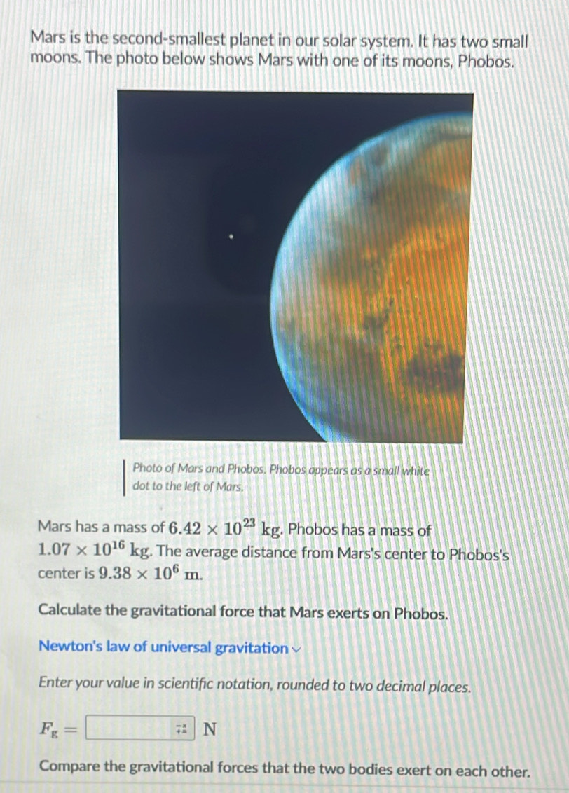 Mars is the second-smallest planet in our solar system. It has two small 
moons. The photo below shows Mars with one of its moons, Phobos. 
Photo of Mars and Phobos. Phobos appears as a small white 
dot to the left of Mars. 
Mars has a mass of 6.42* 10^(23)kg. Phobos has a mass of
1.07* 10^(16)kg. The average distance from Mars's center to Phobos's 
center is 9.38* 10^6m. 
Calculate the gravitational force that Mars exerts on Phobos. 
Newton's law of universal gravitation 
Enter your value in scientific notation, rounded to two decimal places.
F_g=□ N
Compare the gravitational forces that the two bodies exert on each other.