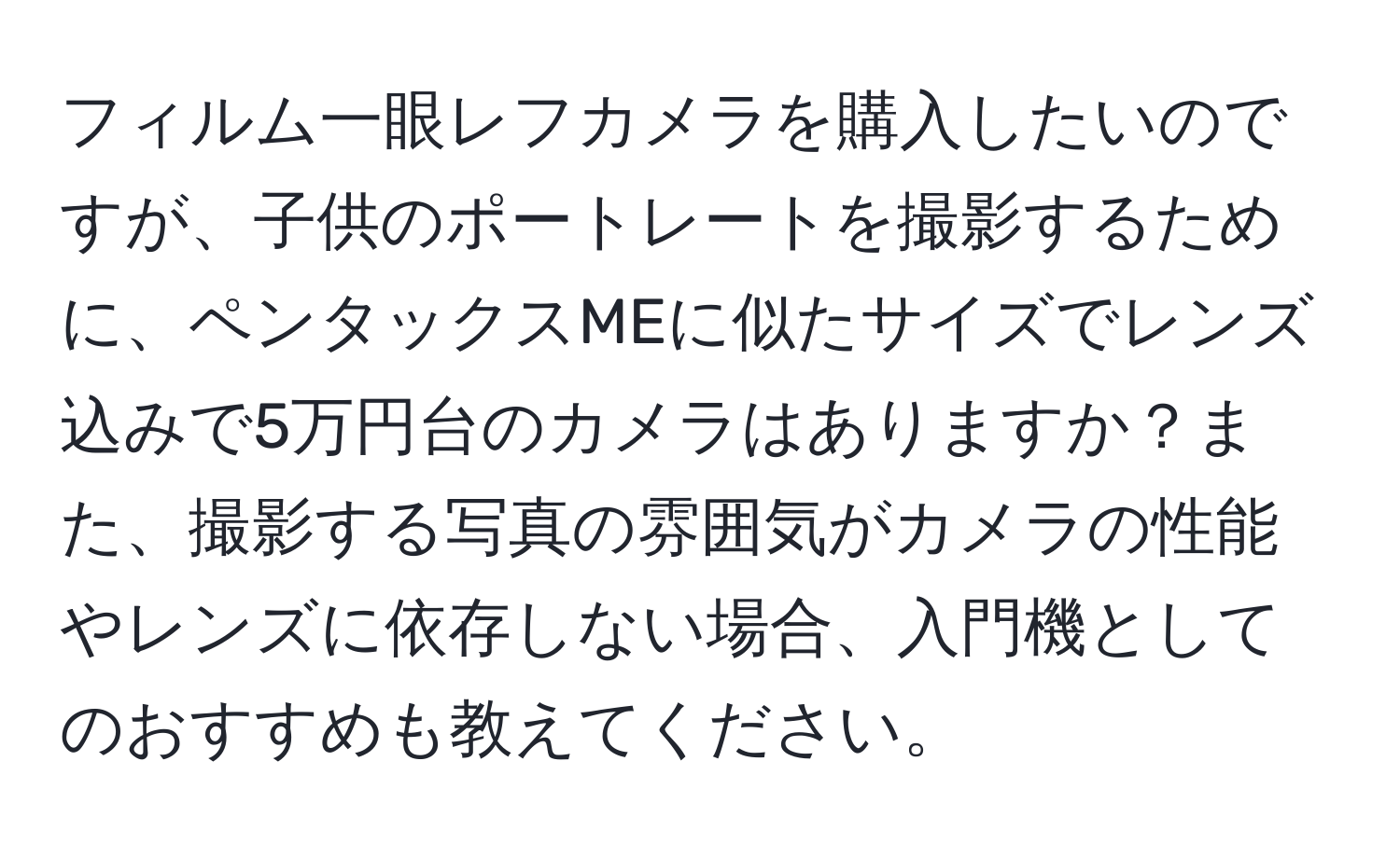 フィルム一眼レフカメラを購入したいのですが、子供のポートレートを撮影するために、ペンタックスMEに似たサイズでレンズ込みで5万円台のカメラはありますか？また、撮影する写真の雰囲気がカメラの性能やレンズに依存しない場合、入門機としてのおすすめも教えてください。