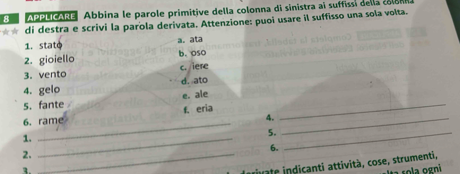 APPLICARE Abbina le parole primitive della colonna di sinistra ai suffissi della colonna
di destra e scrivi la parola derivata. Attenzione: puoi usare il suffisso una sola volta.
1. stato a. ata
2. gioiello b. oso
3. vento c. iere
4. gelo d. ato
5. fante e. ale
f. eria
6. rame
4._
_
1._
5._
6.
2._
3.
rivate indicanti attività, cose, strumenti,
ł a so la ogni