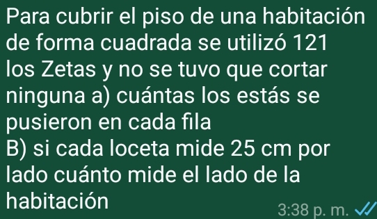 Para cubrir el piso de una habitación 
de forma cuadrada se utilizó 121 
los Zetas y no se tuvo que cortar 
ninguna a) cuántas los estás se 
pusieron en cada fila 
B) si cada loceta mide 25 cm por 
lado cuánto mide el lado de la 
habitación 
3:38 p. m. √