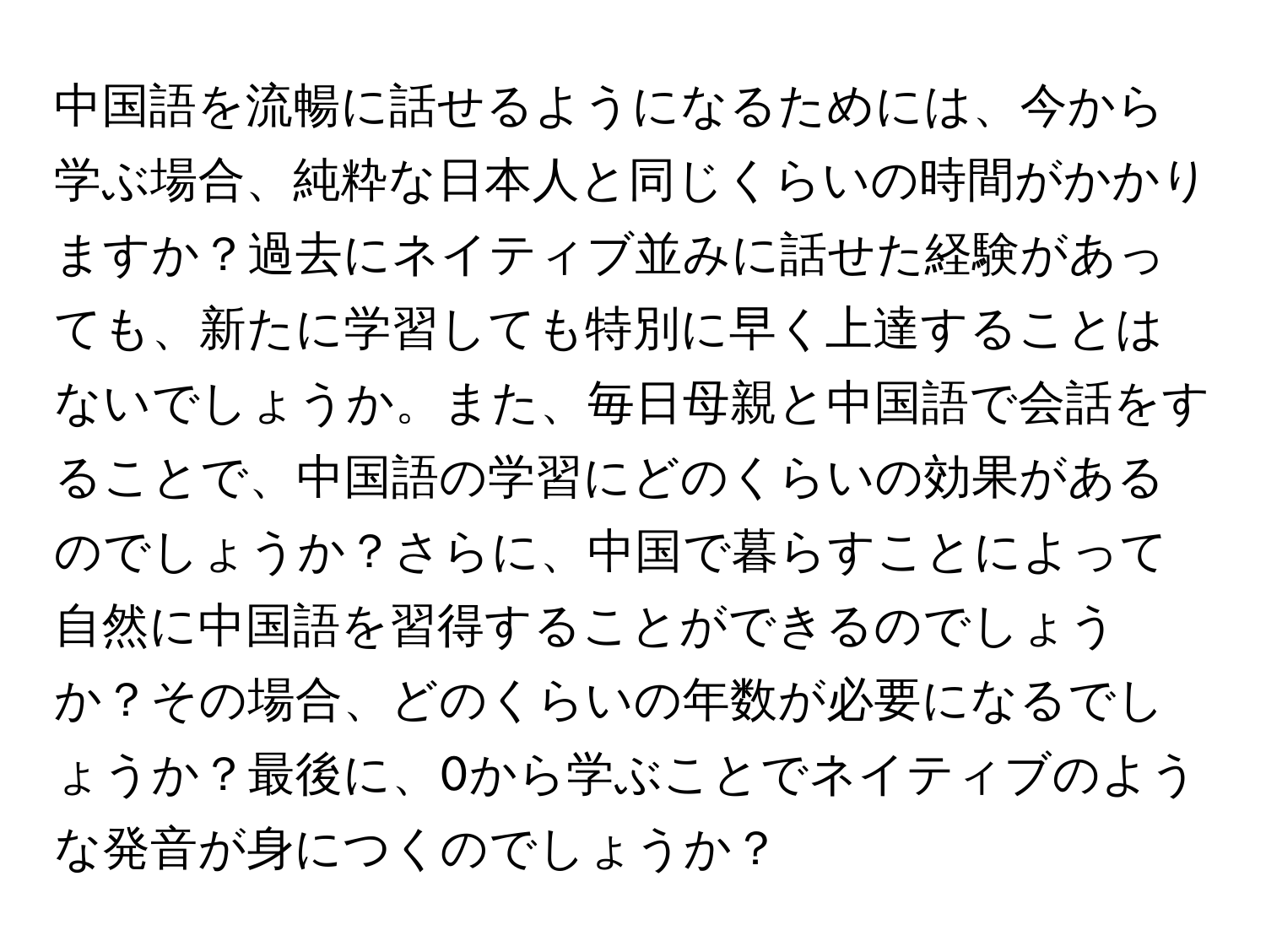 中国語を流暢に話せるようになるためには、今から学ぶ場合、純粋な日本人と同じくらいの時間がかかりますか？過去にネイティブ並みに話せた経験があっても、新たに学習しても特別に早く上達することはないでしょうか。また、毎日母親と中国語で会話をすることで、中国語の学習にどのくらいの効果があるのでしょうか？さらに、中国で暮らすことによって自然に中国語を習得することができるのでしょうか？その場合、どのくらいの年数が必要になるでしょうか？最後に、0から学ぶことでネイティブのような発音が身につくのでしょうか？