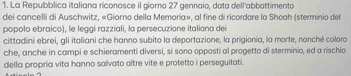 La Repubblica italiana riconosce il giorno 27 gennaio, data dell'abbattimento 
dei cancelli di Auschwitz, «Giorno della Memoria», al fine di ricordare la Shoah (sterminio del 
popolo ebraico), le leggi razziali, la persecuzione italiana dei 
cittadini ebrei, gli italiani che hanno subito la deportazione, la prigionia, la morte, nonché coloro 
che, anche in campi e schieramenti diversi, si sono opposti al progetto di sterminio, ed a rischio 
della propria vita hanno salvato altre vite e protetto i perseguitati.