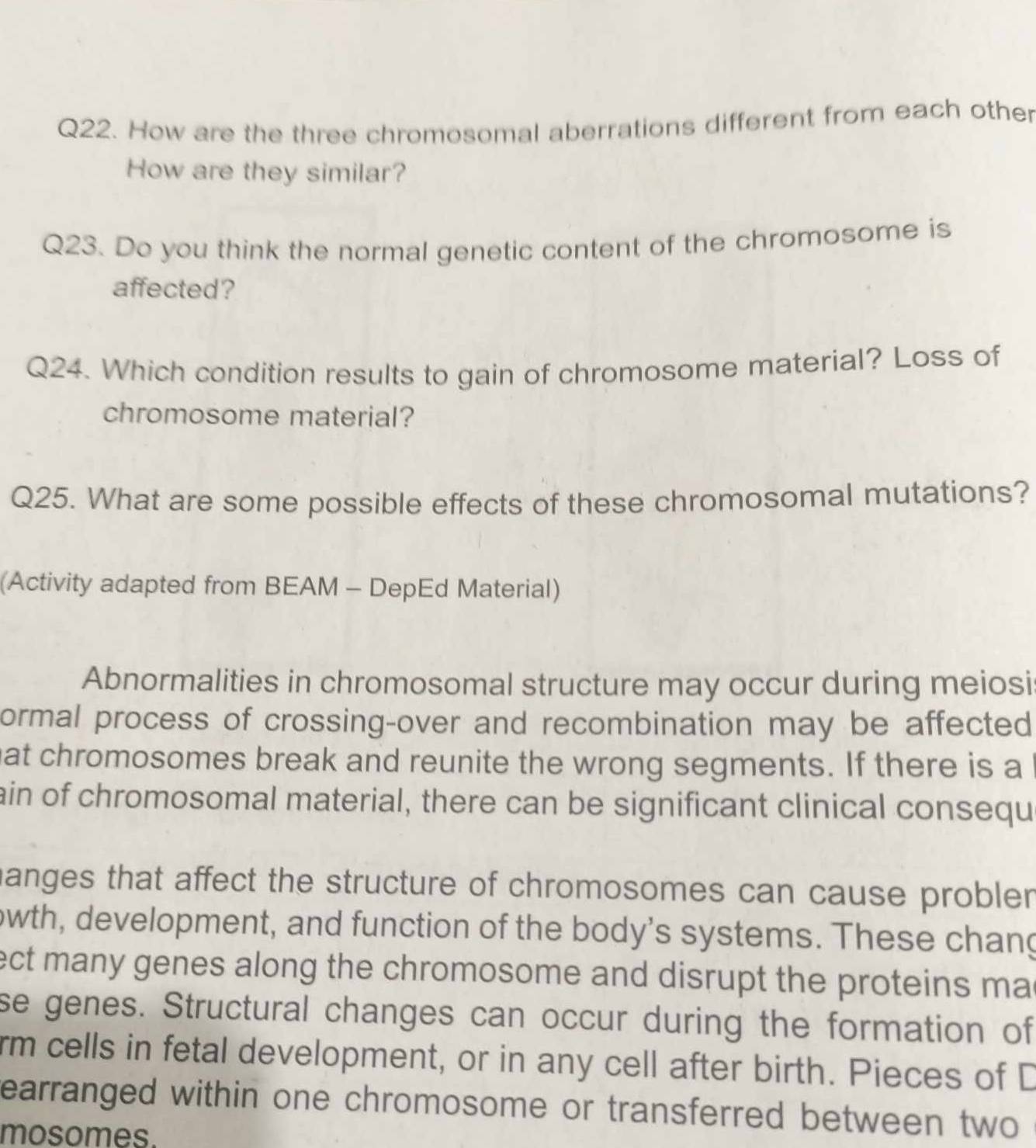 How are the three chromosomal aberrations different from each other 
How are they similar? 
Q23. Do you think the normal genetic content of the chromosome is 
affected? 
Q24. Which condition results to gain of chromosome material? Loss of 
chromosome material? 
Q25. What are some possible effects of these chromosomal mutations? 
(Activity adapted from BEAM - DepEd Material) 
Abnormalities in chromosomal structure may occur during meiosi 
ormal process of crossing-over and recombination may be affected 
hat chromosomes break and reunite the wrong segments. If there is a 
ain of chromosomal material, there can be significant clinical consequ 
hanges that affect the structure of chromosomes can cause probler 
owth, development, and function of the body's systems. These chang 
ect many genes along the chromosome and disrupt the proteins ma 
se genes. Structural changes can occur during the formation of 
rm cells in fetal development, or in any cell after birth. Pieces of D 
earranged within one chromosome or transferred between two 
mosomes.