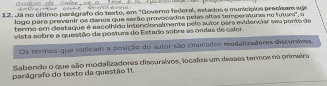 Já no último parágrafo do texto, em 'Governo federal, estados e municípios precisam agir 
logo para prevenir os danos que serão provocados pelas altas temperaturas no futuro'', o 
termo em destaque é escolhido intencionalmente pelo autor para evidenciar seu ponto de 
vista sobre a questão da postura do Estado sobre as ondas de calor. 
Os termos que indicam a posição do autor são chamados modalizadores discursivos. 
Sabendo o que são modalizadores discursivos, localize um desses termos no primeiro 
parágrafo do texto da questão 11.