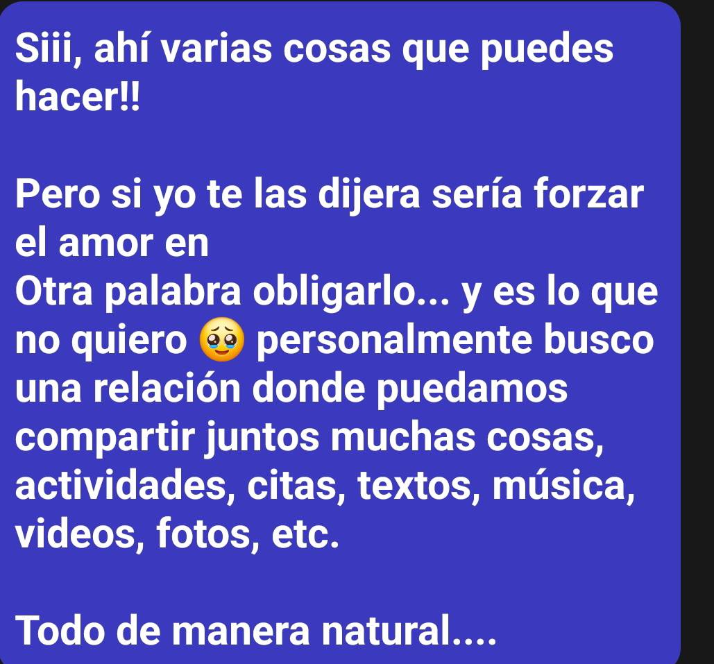 Siii, ahí varias cosas que puedes 
hacer!! 
Pero si yo te las dijera sería forzar 
el amor en 
Otra palabra obligarlo... y es lo que 
no quiero ∞ personalmente busco 
una relación donde puedamos 
compartir juntos muchas cosas, 
actividades, citas, textos, música, 
videos, fotos, etc. 
Todo de manera natural....