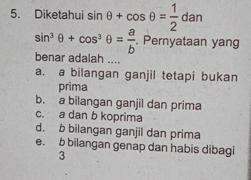 Diketahui sin θ +cos θ = 1/2 dan
sin^3θ +cos^3θ = a/b . Pernyataan yang
benar adalah ....
a. a bilangan ganjil tetapi bukan
prima
b. a bilangan ganjil dan prima
c. a dan b koprima
d. b bilangan ganjil dan prima
e. b bilangan genap dan habis dibagi
3