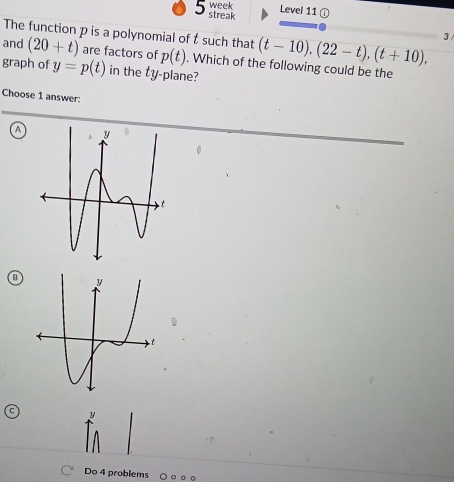 week Level 11 ① 
5 streak 
The function p is a polynomial of t such that (t-10), (22-t), (t+10), 3 / 
and (20+t) are factors of p(t). Which of the following could be the 
graph of y=p(t) in the ty -plane? 
Choose 1 answer: 
A 
B 
Do 4 problems