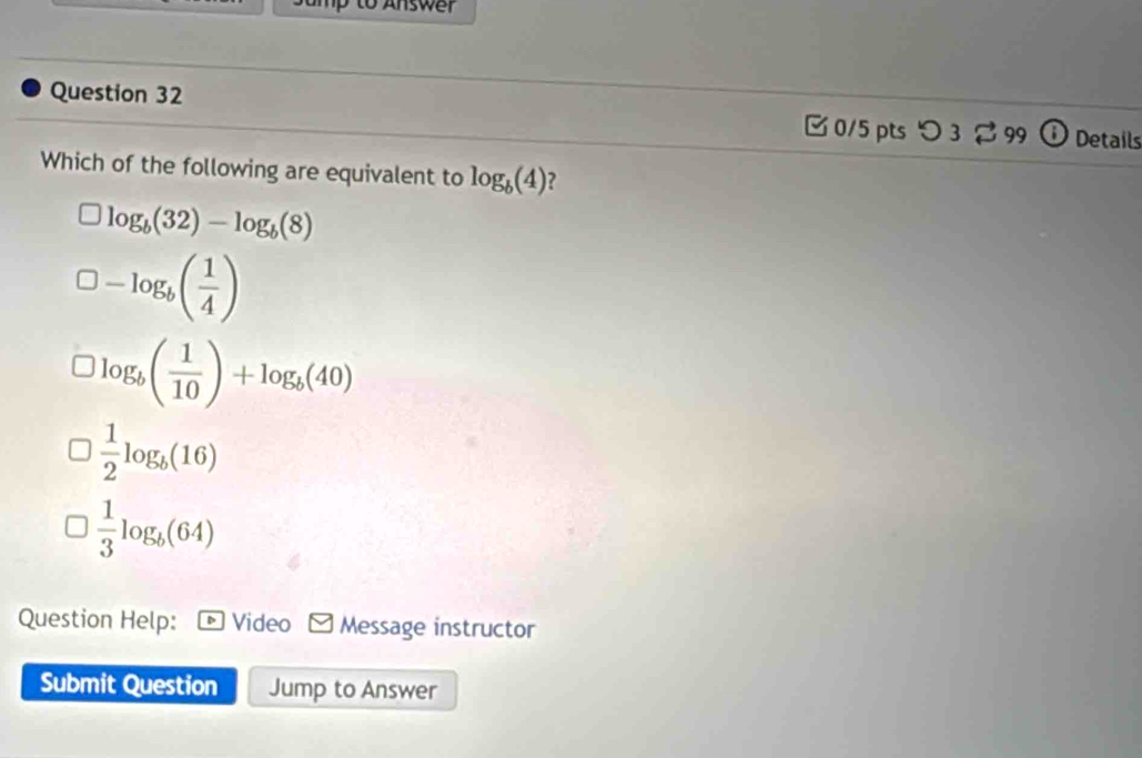 to Answer
Question 32 [0/5 pts つ 3 99 Details
Which of the following are equivalent to log _b(4) ?
log _b(32)-log _b(8)
-log _b( 1/4 )
log _b( 1/10 )+log _b(40)
 1/2 log _b(16)
 1/3 log _b(64)
Question Help: Video Message instructor
Submit Question Jump to Answer