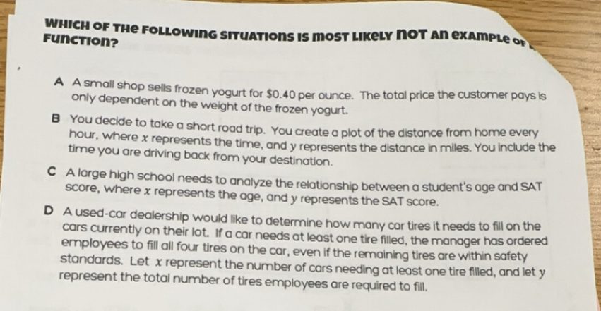 which of the Following situations is most likely ΠOT an example of
Function?
A A small shop sells frozen yogurt for $0.40 per ounce. The total price the customer pays is
only dependent on the weight of the frozen yogurt.
B You decide to take a short road trip. You create a plot of the distance from home every
hour, where x represents the time, and y represents the distance in miles. You include the
time you are driving back from your destination.
C A large high school needs to analyze the relationship between a student's age and SAT
score, where x represents the age, and y represents the SAT score.
D A used-car dealership would like to determine how many car tires it needs to fill on the
cars currently on their lot. If a car needs at least one tire filled, the manager has ordered
employees to fill all four tires on the car, even if the remaining tires are within safety
standards. Let x represent the number of cars needing at least one tire filled, and let y
represent the total number of tires employees are required to fill.