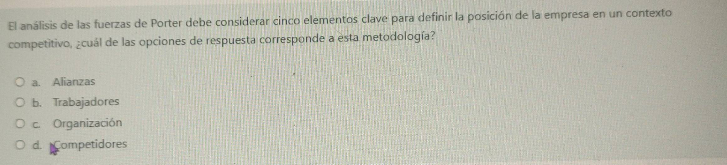 El análisis de las fuerzas de Porter debe considerar cinco elementos clave para definir la posición de la empresa en un contexto
competitivo, ¿cuál de las opciones de respuesta corresponde a esta metodología?
a. Alianzas
b. Trabajadores
c. Organización
d. Competidores