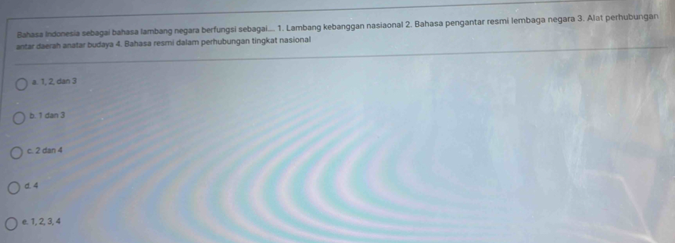 Bahasa Indonesia sebagai bahasa lambang negara berfungsi sebagai.... 1. Lambang kebanggan nasiaonal 2. Bahasa pengantar resmi lembaga negara 3. Alat perhubungan
antar daerah anatar budaya 4. Bahasa resmi dalam perhubungan tingkat nasional
a. 1, 2, dan 3
b. 1 dan 3
c. 2 dan 4
d. 4
e. 1, 2, 3, 4