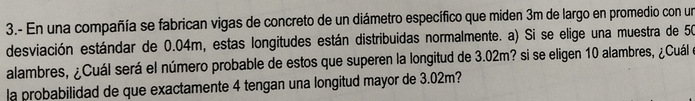 3.- En una compañía se fabrican vigas de concreto de un diámetro específico que miden 3m de largo en promedio con un 
desviación estándar de 0.04m, estas longitudes están distribuidas normalmente. a) Si se elige una muestra de 50
alambres, ¿Cuál será el número probable de estos que superen la longitud de 3.02m? si se eligen 10 alambres, ¿Cuál e 
la probabilidad de que exactamente 4 tengan una longitud mayor de 3.02m?