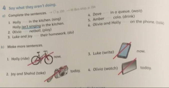 Say what they aren't doing. 
) Complete the sentences. → p. 130 — M Bus stop. n. 154
1. Holly in the kitchen. (sing) 4. Dave in a queue. (wait) 
5. Amber cola. (drink) 
Holly isn't singing in the kitchen. 6. Olivia and Holly on the phone. (talk) 
2. Olívia netball. (play) 
3. Luke and Jay their homework. (do) 
b) Make more sentences. 
1. Holly (ride) now. 3. Luke (write) now. 
2. Jay and Shahid (take) today. 4. Olivia (watch) today.