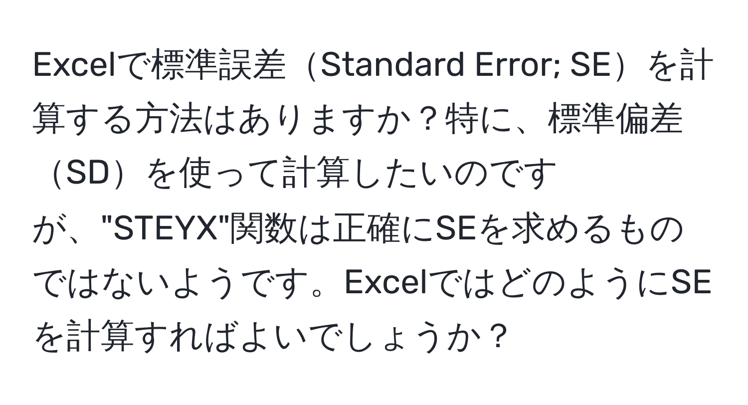 Excelで標準誤差Standard Error; SEを計算する方法はありますか？特に、標準偏差SDを使って計算したいのですが、"STEYX"関数は正確にSEを求めるものではないようです。ExcelではどのようにSEを計算すればよいでしょうか？