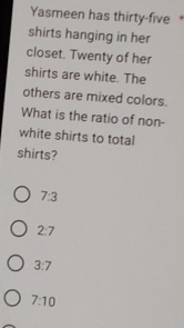 Yasmeen has thirty-five 
shirts hanging in her
closet. Twenty of her
shirts are white. The
others are mixed colors.
What is the ratio of non-
white shirts to total
shirts?
7:3
2:7
3:7
7:10