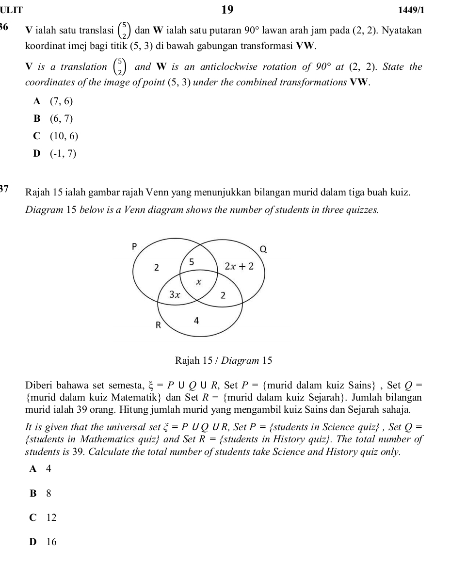 ULIT 19 1449/1
36 V ialah satu translasi beginpmatrix 5 2endpmatrix dan W ialah satu putaran 90° lawan arah jam pada (2,2). Nyatakan
koordinat imej bagi titik (5,3) di bawah gabungan transformasi VW.
V is a translation beginpmatrix 5 2endpmatrix and W is an anticlockwise rotation of 90° at (2,2). State the
coordinates of the image of point (5,3) under the combined transformations VW.
A (7,6)
B (6,7)
C (10,6)
D (-1,7)
37 Rajah 15 ialah gambar rajah Venn yang menunjukkan bilangan murid dalam tiga buah kuiz.
Diagram 15 below is a Venn diagram shows the number of students in three quizzes.
P
Q
2
5 2x+2
x
3x 2
R 4
Rajah 15 / Diagram 15
Diberi bahawa set semesta, xi =P∪ Q∪ R, , Set P= murid dalam kuiz Sains , Set Q=
murid dalam kuiz Matematik dan Set R= murid dalam kuiz Sejarah. Jumlah bilangan
murid ialah 39 orang. Hitung jumlah murid yang mengambil kuiz Sains dan Sejarah sahaja.
It is given that the universal set xi =P∪ Q UR , Set P= students in Science quiz , Set Q=
students in Mathematics quiz and Set R= students in History quiz. The total number of
students is 39. Calculate the total number of students take Science and History quiz only.
A 4
B 8
C 12
D 16