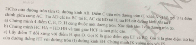 Hìsh 93
2)Cho nứa đường tròn tâm O, đường kinh AB. Điểm C trên nửa đường tròn (C khác Avee B) ), gọi D là điểm 
chính giữa cung AC. Tia AD cất tia BC tại E, AC cắt BD tại H, tia EH cắt đường kính AB tại F. 
a) Chứng minh 4 điểm C, E, D, H cùng thuộc một đường tròn. Xác định tâm I của đường tròn đó. 
b) Chứng minh HC.HA=HD.HB và tam giác HCF là tam giác cân. 
c) Lấy điểm T đổi xứng với điểm H qua O. Gọi K là giao điểm của ET và BD. Gọi S là giao điểm thứ hai 
của đường thăng HT với đường tròn (1) đường kinh EH. Chứng minh IK vuông góc với FS