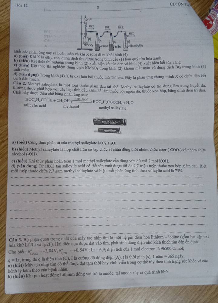 Hóa 12
CĐ: ÔN TAP
Hra
8
P1 1A
()^n+10
A
Biết các phản ứng xảy ra hoàn toàn và khí X (dư) đi ra khỏi bình (4)
a) (biết) Khi X là ethylene, dung dịch thu được trong bình cầu (1) làm quỹ tim hóa xanh.
b) (hiệu) Kết thúc thí nghiệm trong bình (2) xuất hiện kết tủa đen và binh (4) xuất hiện kết tủa vàng.
c) (hiệu) Kết thúc thí nghiệm dung dịch KMnO₄ trong binh (2) không mắt màu và dung dịch Br_2 trong binh (3)
mắt màu.
d) (vận dụng) Trong bình (4) X bị oxi hóa bởi thuốc thử Tollens. Đây là phản ứng chứng minh X có chứa liên kết
ba ở đầu mạch.
Câu 2. Methyl salicylate là một loại thuốc giảm đau tại chỗ. Methyl salicylate có tác dụng làm xung huyết đa,
thường được phối hợp với các loại tinh dầu khác để làm thuốc bối ngoài da, thuốc xoa bóp, băng dính điễu trị đau.
Chất này được điều chế bằng phản ứng sau:
salicylic acid HOC_6H_4COOH+CH_3OHxrightarrow H_2SO_4xlongequal H_2SO_4xlongequal Hxlongequal 4HOC_6H_4COOCH_3+H_2O
methanol methyl salicylate
Metheevial
a) (biết) Công thức phân tử của methyl salicylate là C_8H_10O_3.
b) (hiểu) Methyl salicylate là hợp chất hữu cơ tạp chức vì chứa đồng thời nhóm chức ester (-COO-) và nhóm chức
alcohol (-OH).
c) (hiểu) Khi thủy phân hoàn toàn 1 mol methyl salicylate cần dùng vừa đủ với 2 mol KOH.
d) (vận dụng) Từ 18,63 tấn salicylic acid có thể sản xuất được tối đa 4,7 triệu tuýp thuốc xoa bóp giảm đau. Biết
_
mỗi tuýp thuốc chứa 2,7 gam methyl salicylate và hiệu suất phản ứng tính theo salicylic acid là 75%.
_
_
_
_
_
_
_
Câu 3. Bộ phận quan trọng nhất của máy tạo nhịp tim là một hệ pin điện hóa lithium - iodine (gồm hai cặp oxi
hóa khử Li^+ Li và I_2/21^-). Hai điện cực được đặt vào tim, phát sinh dòng điện nhỏ kích thích tim đập ổn định.
Cho biết: E_Li^+/Li°=-3,04V,E_L^((circ)^o)=+0,54V;Li=6,9;; diện tích của 1 mol electron là 96500 C/mol;
q=I.t 2 trong đó q là điện tích (C), I là cường độ dòng điện (A), t là thời gian (s), 1 nă m=365 ngày.
a) (biết) Máy tạo nhịp tim có thể được đặt tạm thời hay vĩnh viễn trong cơ thể tùy theo tình trạng sức khỏc và các
bệnh lý kèm theo của bệnh nhân.
b) (hiểu) Khí pin hoạt động Lithium đóng vai trò là anode, tại anode xây ra quá trình khử.