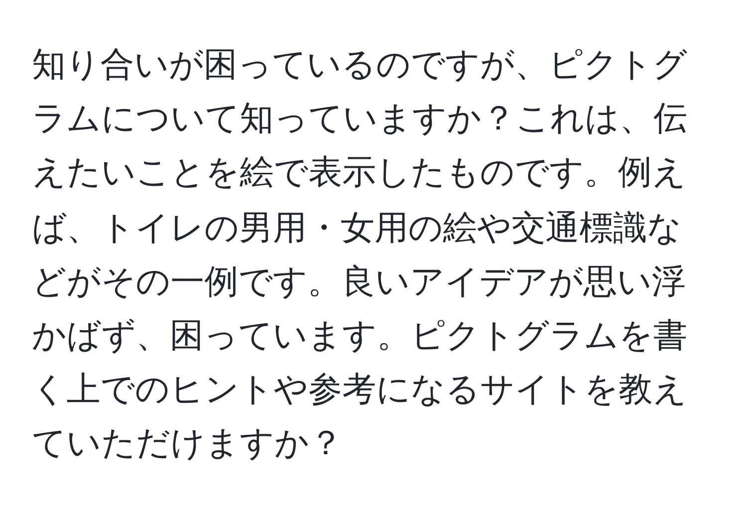 知り合いが困っているのですが、ピクトグラムについて知っていますか？これは、伝えたいことを絵で表示したものです。例えば、トイレの男用・女用の絵や交通標識などがその一例です。良いアイデアが思い浮かばず、困っています。ピクトグラムを書く上でのヒントや参考になるサイトを教えていただけますか？