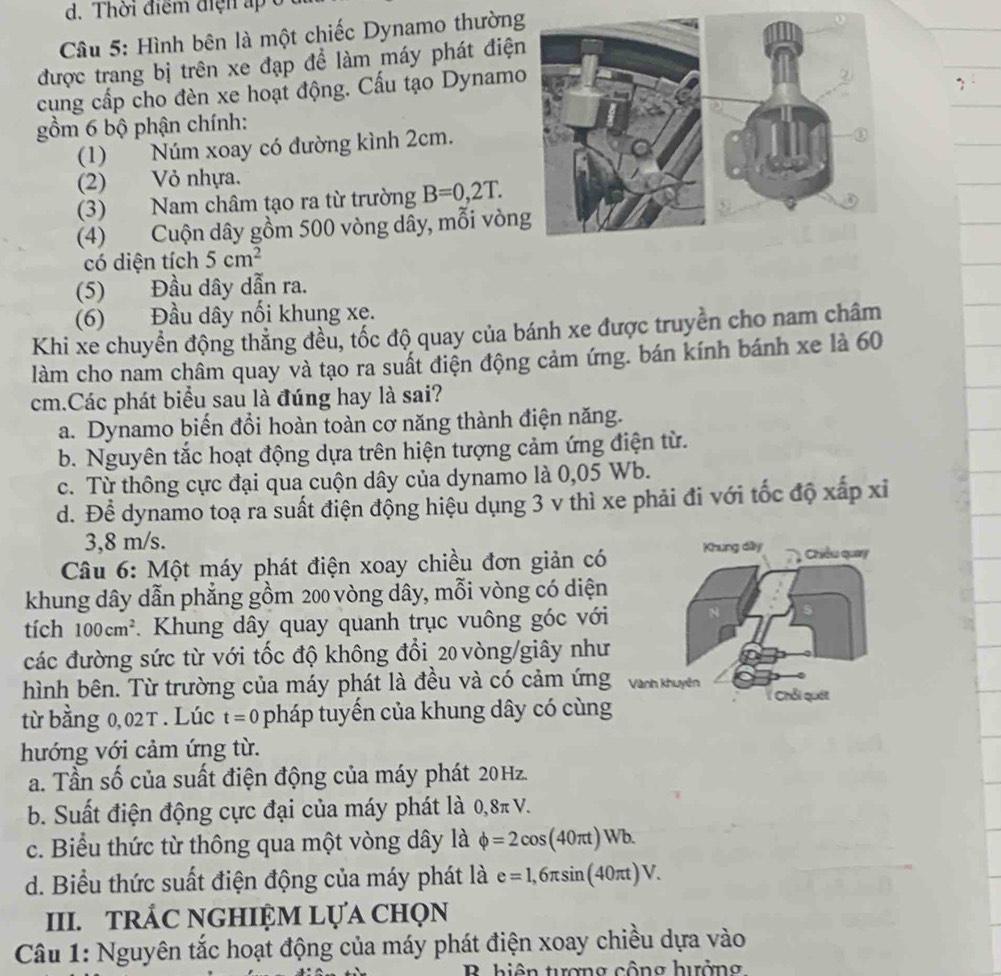 Thời điểm điện ấp
Câu 5: Hình bên là một chiếc Dynamo thường
được trang bị trên xe đạp để làm máy phát điện
cung cấp cho đèn xe hoạt động. Cấu tạo Dynamo
gồm 6 bộ phận chính:
(1) Núm xoay có đường kình 2cm.
(2) Vỏ nhựa.
(3) Nam châm tạo ra từ trường B=0,2T.
(4) Cuộn dây gồm 500 vòng dây, mỗi vòn
có diện tích 5cm^2
(5) Đầu dây dẫn ra.
(6) Đầu dây nối khung xe.
Khi xe chuyền động thẳng đều, tốc độ quay của bánh xe được truyền cho nam châm
làm cho nam châm quay và tạo ra suất điện động cảm ứng. bán kính bánh xe là 60
cm.Các phát biểu sau là đúng hay là sai?
a. Dynamo biến đổi hoàn toàn cơ năng thành điện năng.
b. Nguyên tắc hoạt động dựa trên hiện tượng cảm ứng điện từ.
c. Từ thông cực đại qua cuộn dây của dynamo là 0,05 Wb.
d. Để dynamo toạ ra suất điện động hiệu dụng 3 v thì xe phải đi với tốc độ xấp xỉ
3,8 m/s.
Câu 6: Một máy phát điện xoay chiều đơn giản có
khung dây dẫn phẳng gồm 200 vòng dây, mỗi vòng có diện
tích 100cm^2. Khung dây quay quanh trục vuông góc với
các đường sức từ với tốc độ không đổi 20 vòng/giây như
hình bên. Từ trường của máy phát là đều và có cảm ứng
từ bằng 0,02T . Lúc t=0 pháp tuyến của khung dây có cùng
hướng với cảm ứng từ.
a. Tần số của suất điện động của máy phát 20Hz.
b. Suất điện động cực đại của máy phát là 0,8π V.
c. Biểu thức từ thông qua một vòng dây là phi =2cos (40π t)Wb.
d. Biểu thức suất điện động của máy phát là e=1,6π sin (40π t)V.
III. TRÁC NGHIỆM Lựa ChọN
Câu 1: Nguyên tắc hoạt động của máy phát điện xoay chiều dựa vào
B hiện tuợng cộng hưởng