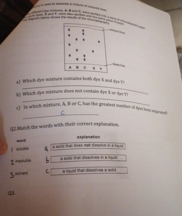 pny is used to separate a mixture of coloured dyes .
he qifferent dye mixtures. A. B and C. were spotted onto a piece of chronwtogniphy pyp
e owe dyes. X and Y, were also spotted onto the same piece of paper
The diagram below shows the results of the chromatography
solvent frors
base line
A B C Y
_
a) Which dye mixture contains both dye X and dye Y?
_
b) Which dye mixture does not contain dye X or dye Y?
_
c) In which mixture, A, B or C, has the greatest number of dyes been separated?
Q2.Match the words with their correct explanation.
explanation
word
soluble a solid that does not dissolve in a liquid
insoluble a solid that dissolves in a liquid
solvent C a liquid that dissolves a solid
Q3.